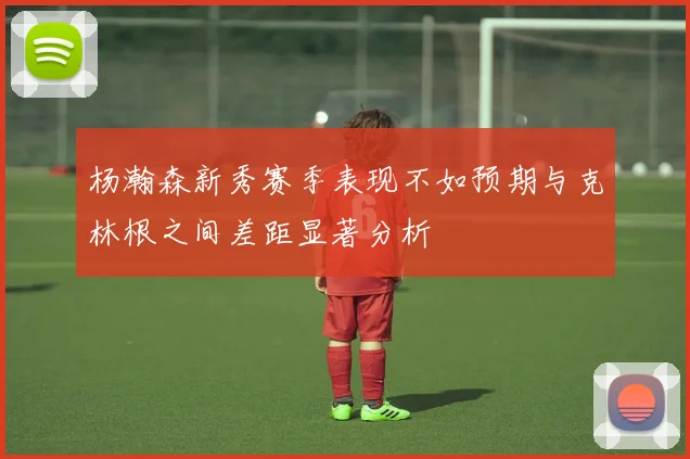 杨瀚森新秀赛季表现不如预期与克林根之间差距显著分析