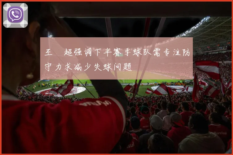 王燊超强调下半赛季球队需专注防守力求减少失球问题